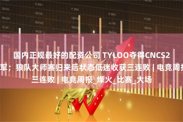 国内正规最好的配资公司 TYLOO夺得CNCS2历史首个世界赛冠军；狼队大师赛归来后状态低迷收获三连败 | 电竞周报_烽火_比赛_大场