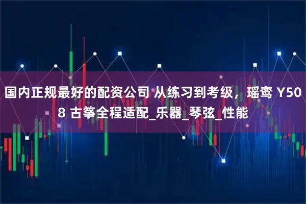 国内正规最好的配资公司 从练习到考级，瑶鸾 Y508 古筝全程适配_乐器_琴弦_性能