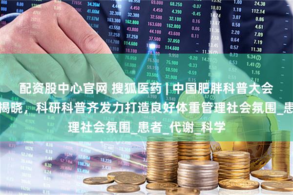 配资股中心官网 搜狐医药 | 中国肥胖科普大会两项比赛结果揭晓，科研科普齐发力打造良好体重管理社会氛围_患者_代谢_科学