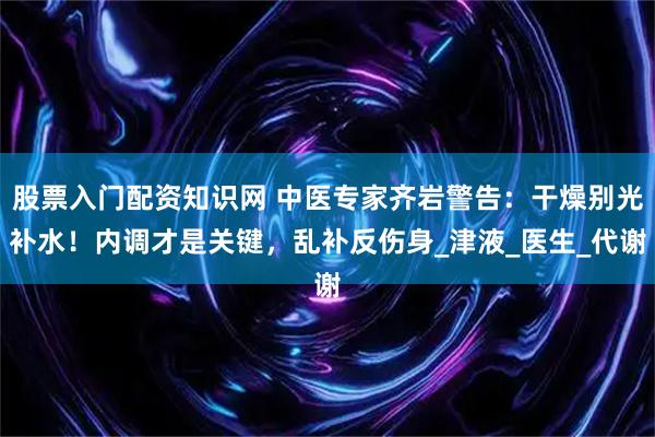 股票入门配资知识网 中医专家齐岩警告：干燥别光补水！内调才是关键，乱补反伤身_津液_医生_代谢