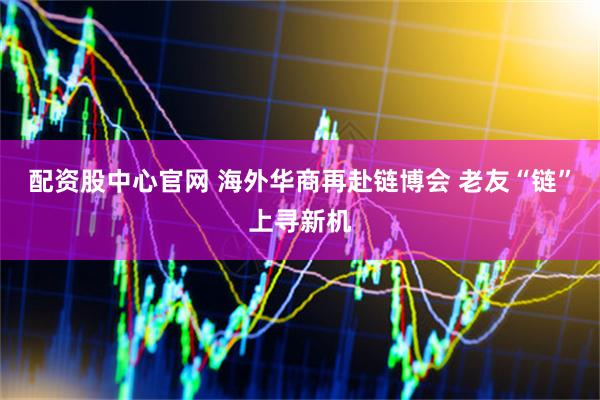 配资股中心官网 海外华商再赴链博会 老友“链”上寻新机