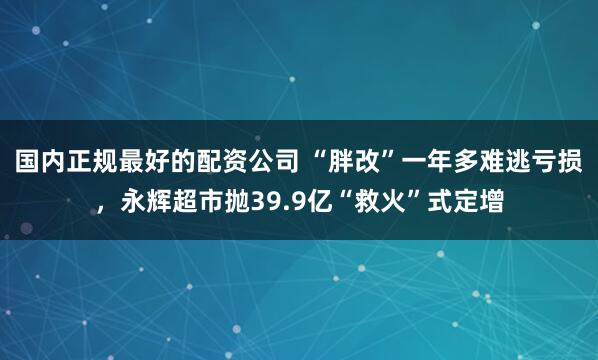 国内正规最好的配资公司 “胖改”一年多难逃亏损，永辉超市抛39.9亿“救火”式定增