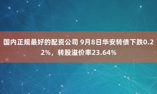 国内正规最好的配资公司 9月8日华安转债下跌0.22%，转股溢价率23.64%