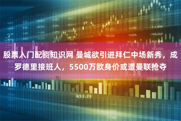 股票入门配资知识网 曼城欲引进拜仁中场新秀，成罗德里接班人，5500万欧身价或遭曼联抢夺